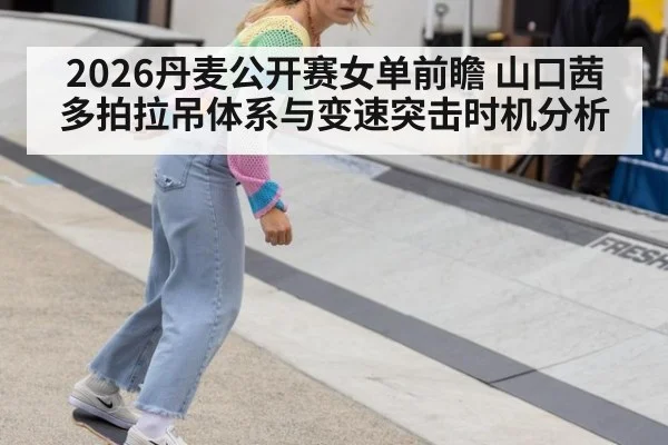 2026丹麦公开赛女单前瞻 山口茜多拍拉吊体系与变速突击时机分析